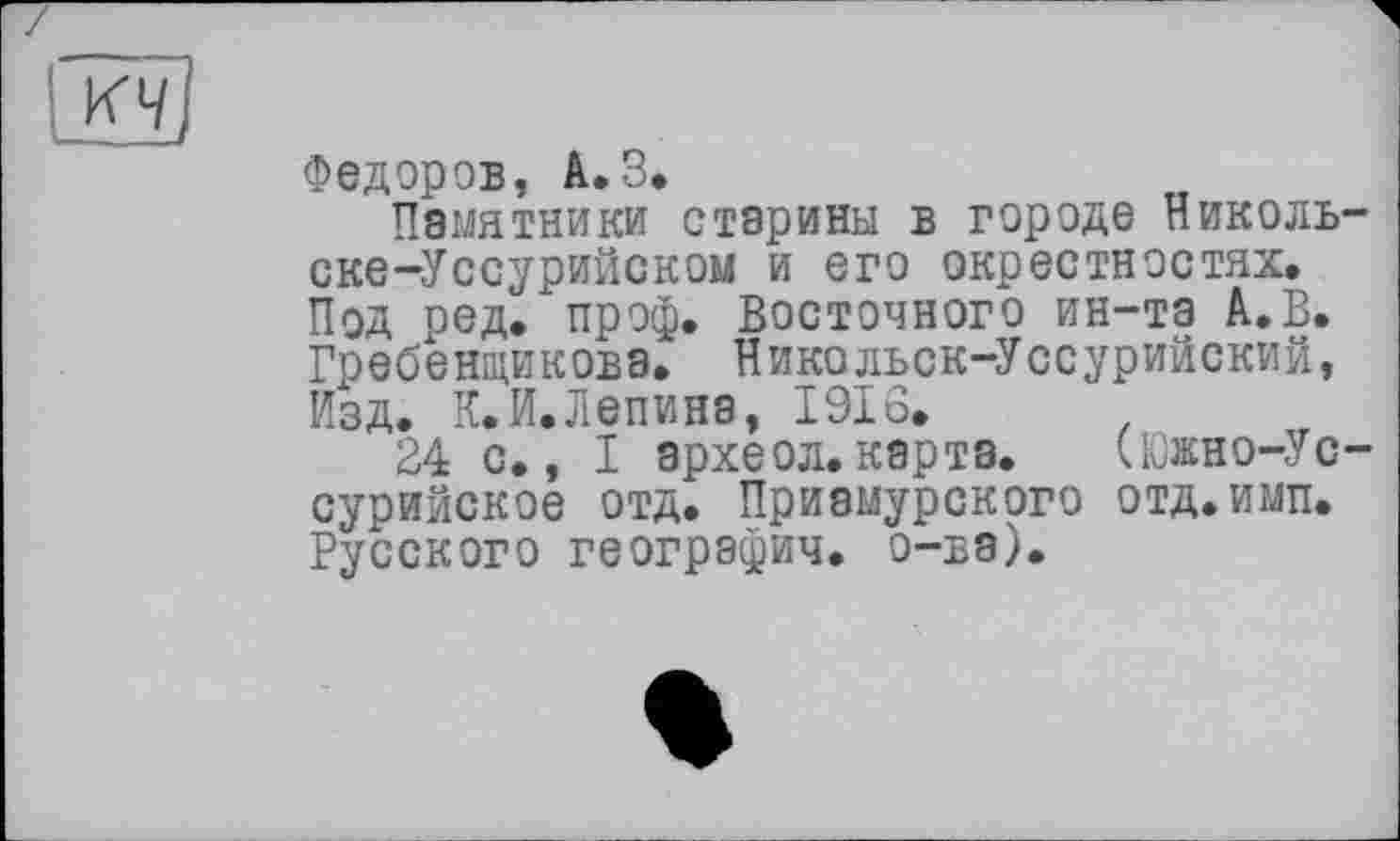 ﻿
Федоров, A.3.
Памятники старины в городе Николь-ске-Уссурийском и его окрестностях. Под ред^ проф. Восточного ин-та А.В. Гребенщикова. Никольск-Уссурийский, Изд. К. И. Лепи на, 1916.
24 с., I археол. карта. (Южно-Ус-сурийское отд. Приамурского отд.имп. Русского географии, о-ва).